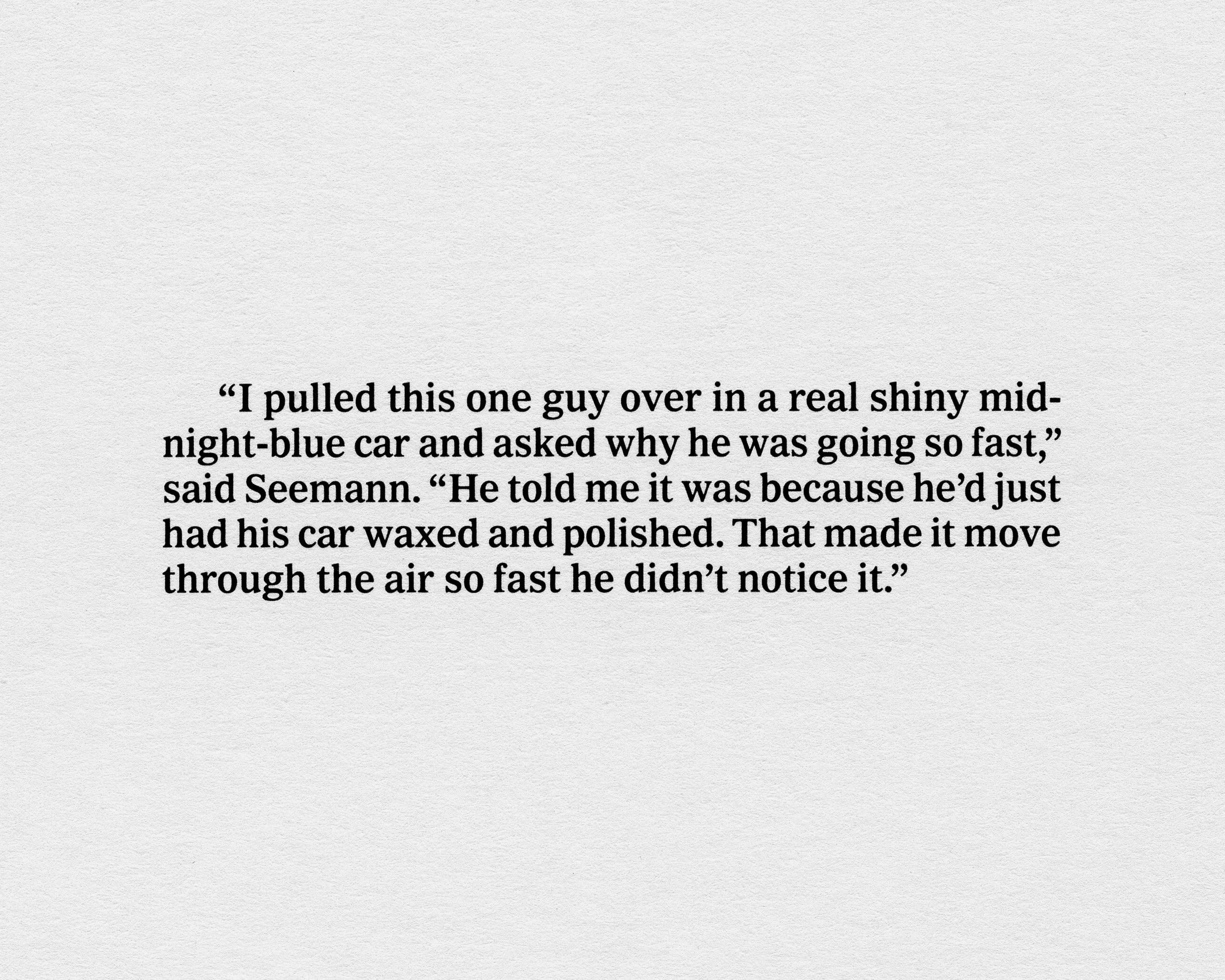 Click to Enlarge Black serifed text on a white ground reading: “'I pulled this guy over in a real shiny midnight-blue car and asked why he was going so fast,' said Seerman. 'He told me it was because he’d just had his car waxed and polished. That made it move through the air so fast he didn’t notice it.'”